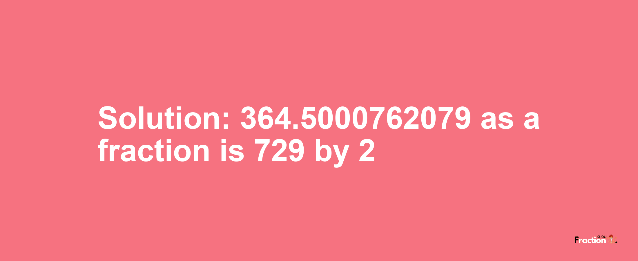 Solution:364.5000762079 as a fraction is 729/2